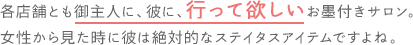 各店舗とも御主人に、彼に、行って欲しいお墨付きサロン。女性から見た時には絶対的なステイタスアイテムですよね。