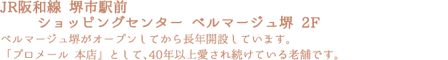 「JR阪和線 堺市駅前ショッピングセンター ベルマージュ堺 2F」ベルマージュ堺がオープンしてから長年開設しています。「プロメール 本店」として、40年以上愛され続けている老舗です。