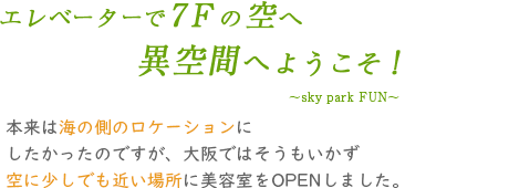 エレベーターで7Fの空へ。異空間へようこそ!本来は海の側のロケーションにしたかったのですが、大阪ではそうもいかず空に少しでも近い場所に美容室をOPENしました。