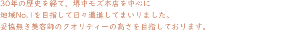 30年の歴史を経て、堺中百舌鳥本店を中心に地域No.1を目指して日々邁進してまいりました。妥協無き美容師のクオリティーの高さを目指しております。